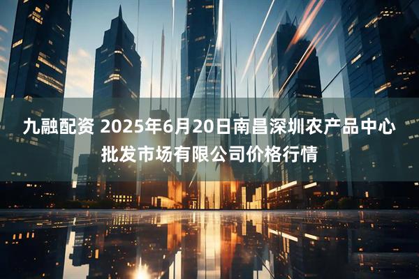 九融配资 2025年6月20日南昌深圳农产品中心批发市场有限公司价格行情