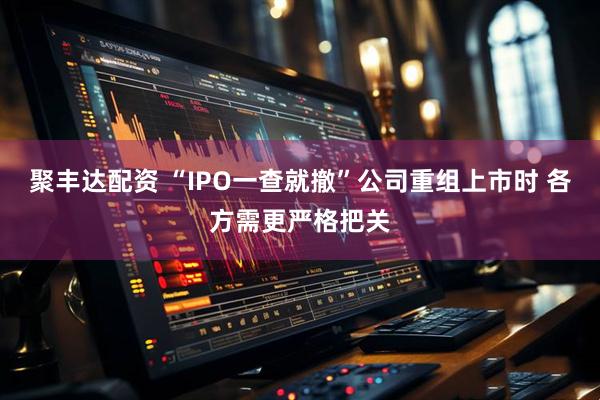 聚丰达配资 “IPO一查就撤”公司重组上市时 各方需更严格把关