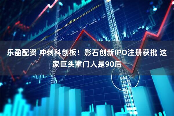 乐盈配资 冲刺科创板！影石创新IPO注册获批 这家巨头掌门人是90后