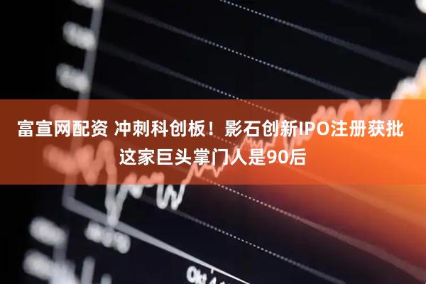 富宣网配资 冲刺科创板！影石创新IPO注册获批 这家巨头掌门人是90后