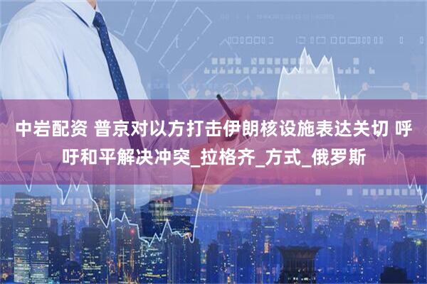 中岩配资 普京对以方打击伊朗核设施表达关切 呼吁和平解决冲突_拉格齐_方式_俄罗斯