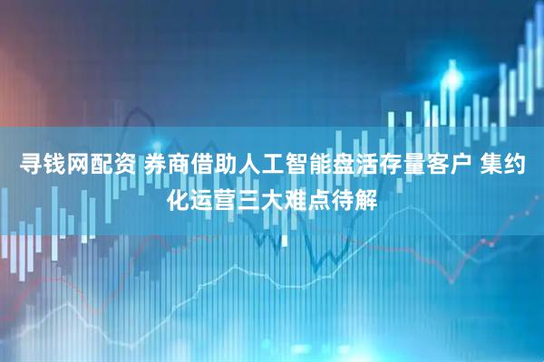 寻钱网配资 券商借助人工智能盘活存量客户 集约化运营三大难点待解