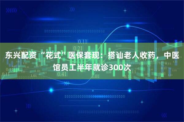 东兴配资 “花式”医保套现：搭讪老人收药，中医馆员工半年就诊300次