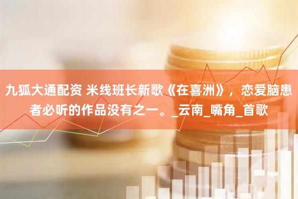 九狐大通配资 米线班长新歌《在喜洲》，恋爱脑患者必听的作品没有之一。_云南_嘴角_首歌