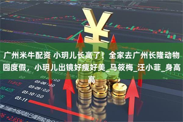 广州米牛配资 小玥儿长高了！全家去广州长隆动物园度假，小玥儿出镜好瘦好美_马筱梅_汪小菲_身高