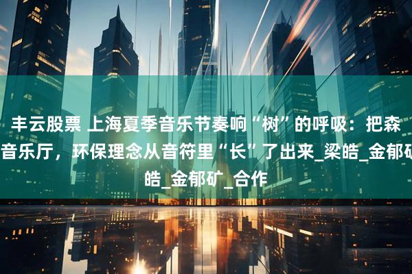 丰云股票 上海夏季音乐节奏响“树”的呼吸：把森林搬进音乐厅，环保理念从音符里“长”了出来_梁皓_金郁矿_合作