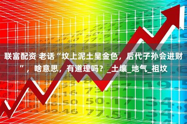 联富配资 老话“坟上泥土呈金色，后代子孙会进财”，啥意思，有道理吗？_土壤_地气_祖坟