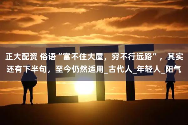 正大配资 俗语“富不住大屋，穷不行远路”，其实还有下半句，至今仍然适用_古代人_年轻人_阳气