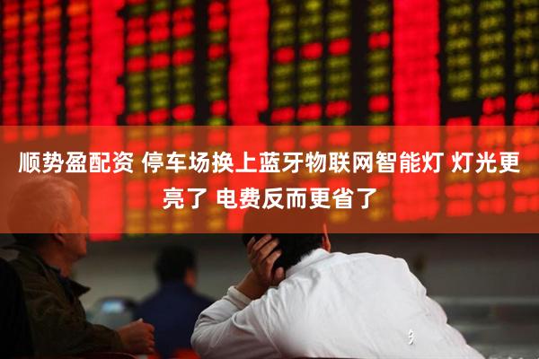 顺势盈配资 停车场换上蓝牙物联网智能灯 灯光更亮了 电费反而更省了