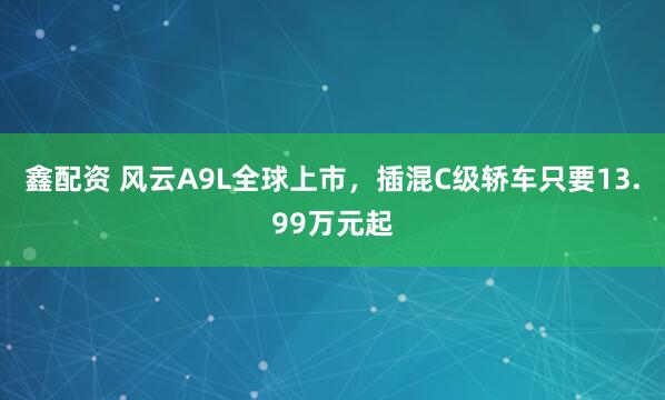 鑫配资 风云A9L全球上市，插混C级轿车只要13.99万元起