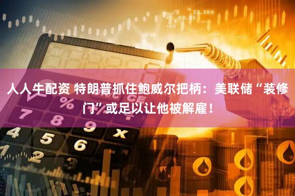 人人牛配资 特朗普抓住鲍威尔把柄：美联储“装修门”或足以让他被解雇！