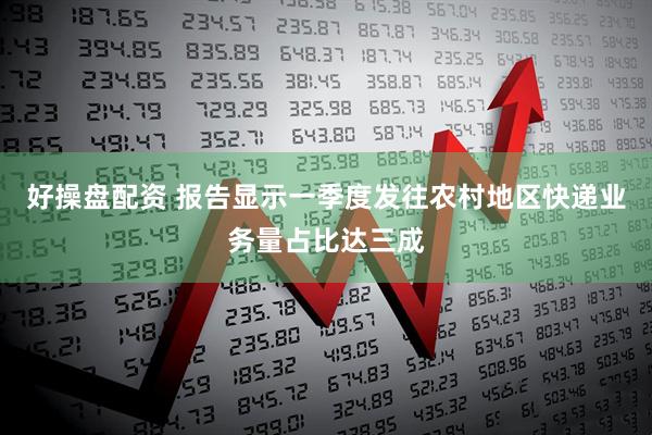 好操盘配资 报告显示一季度发往农村地区快递业务量占比达三成