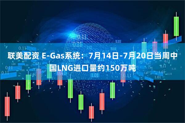 联美配资 E-Gas系统：7月14日-7月20日当周中国LNG进口量约150万吨