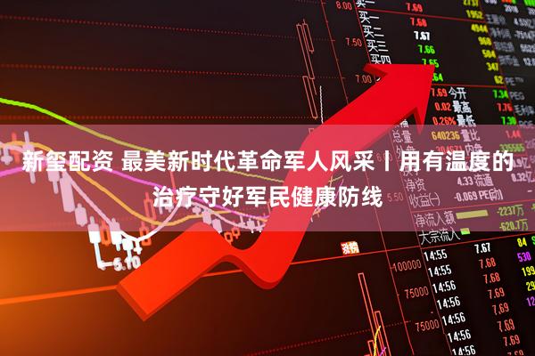 新玺配资 最美新时代革命军人风采丨用有温度的治疗守好军民健康防线