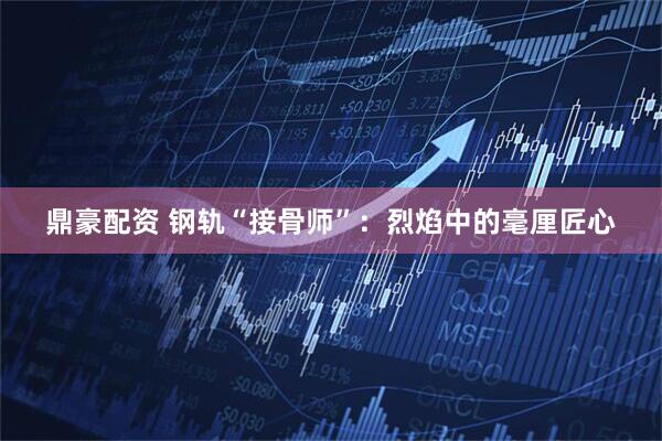 鼎豪配资 钢轨“接骨师”：烈焰中的毫厘匠心