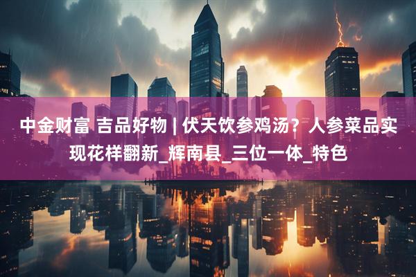 中金财富 吉品好物 | 伏天饮参鸡汤？人参菜品实现花样翻新_辉南县_三位一体_特色