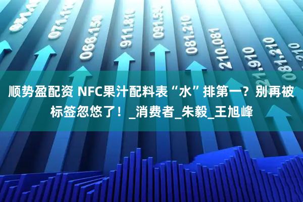 顺势盈配资 NFC果汁配料表“水”排第一？别再被标签忽悠了！_消费者_朱毅_王旭峰