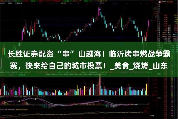 长胜证券配资 “串” 山越海！临沂烤串燃战争霸赛，快来给自己的城市投票！_美食_烧烤_山东