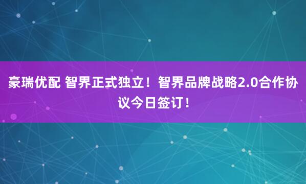 豪瑞优配 智界正式独立！智界品牌战略2.0合作协议今日签订！