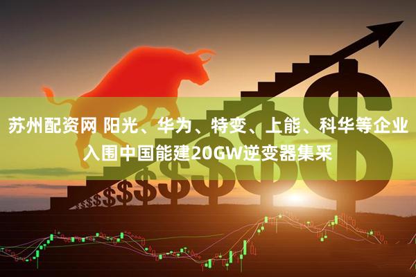 苏州配资网 阳光、华为、特变、上能、科华等企业入围中国能建20GW逆变器集采