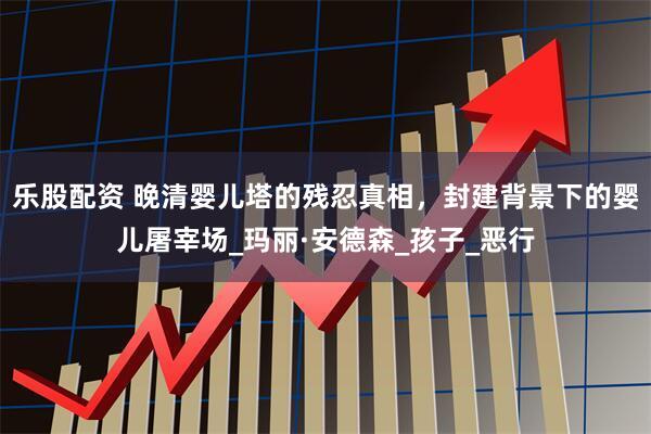 乐股配资 晚清婴儿塔的残忍真相，封建背景下的婴儿屠宰场_玛丽·安德森_孩子_恶行