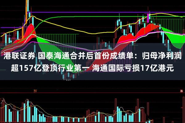 港联证券 国泰海通合并后首份成绩单：归母净利润超157亿登顶行业第一 海通国际亏损17亿港元