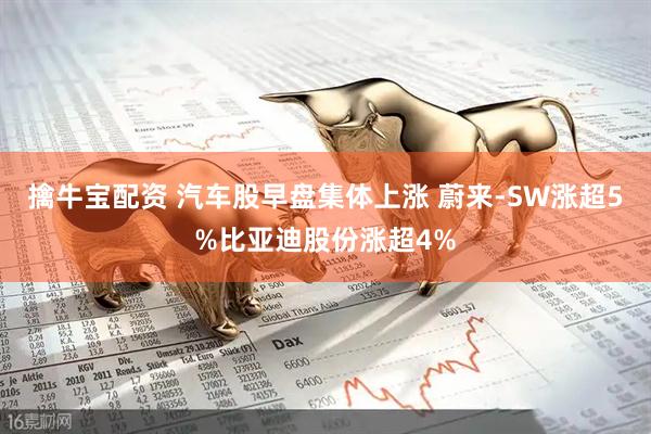 擒牛宝配资 汽车股早盘集体上涨 蔚来-SW涨超5%比亚迪股份涨超4%