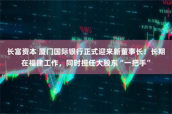 长富资本 厦门国际银行正式迎来新董事长！长期在福建工作，同时担任大股东“一把手”