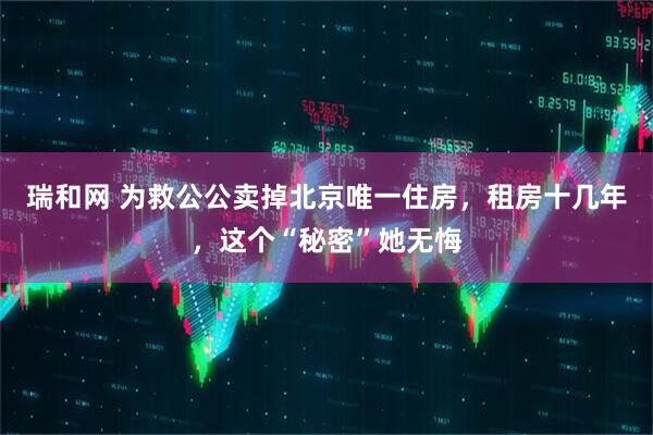 瑞和网 为救公公卖掉北京唯一住房,租房十几年,这个“秘密”她无悔