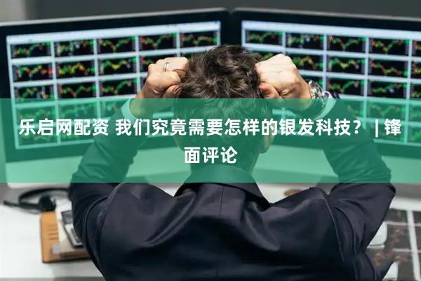 乐启网配资 我们究竟需要怎样的银发科技? | 锋面评论