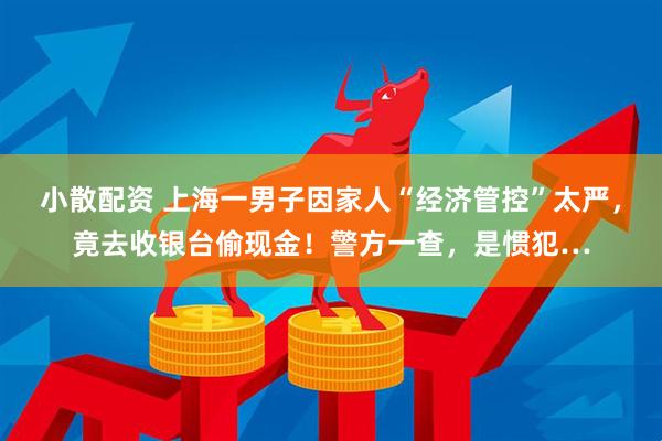 小散配资 上海一男子因家人“经济管控”太严，竟去收银台偷现金！警方一查，是惯犯…