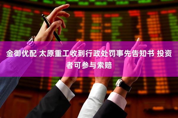 金御优配 太原重工收到行政处罚事先告知书 投资者可参与索赔