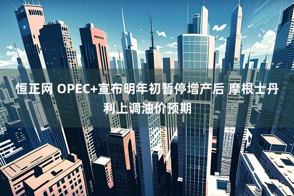 恒正网 OPEC+宣布明年初暂停增产后 摩根士丹利上调油价预期