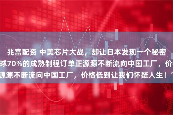 兆富配资 中美芯片大战，却让日本发现一个秘密！日媒紧急呼吁：“全球70%的成熟制程订单正源源不断流向中国工厂，价格低到让我们怀疑人生！”