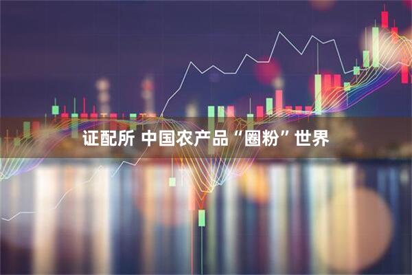 证配所 中国农产品“圈粉”世界