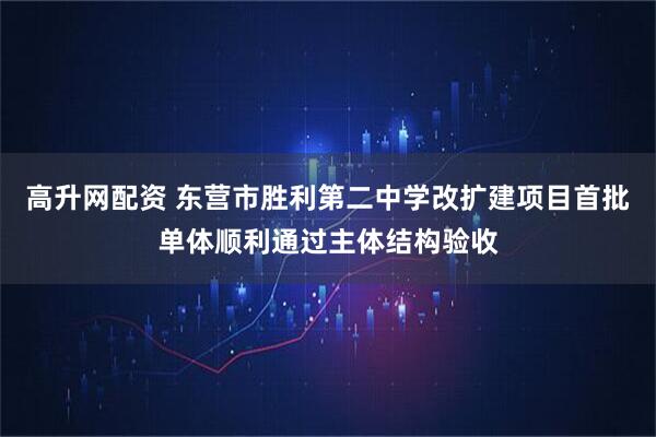高升网配资 东营市胜利第二中学改扩建项目首批单体顺利通过主体结构验收