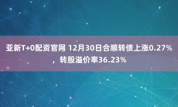 亚新T+0配资官网 12月30日合顺转债上涨0.27%，转股溢价率36.23%