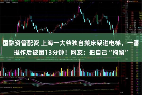 国融资管配资 上海一大爷独自搬床架进电梯，一番操作后被困13分钟！网友：把自己“拘留”