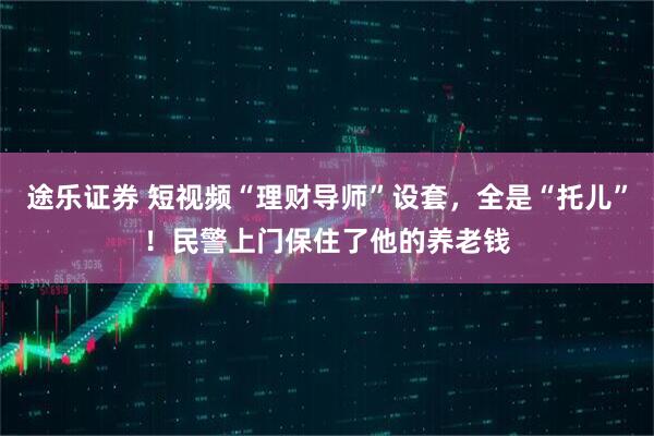 途乐证券 短视频“理财导师”设套，全是“托儿”！民警上门保住了他的养老钱