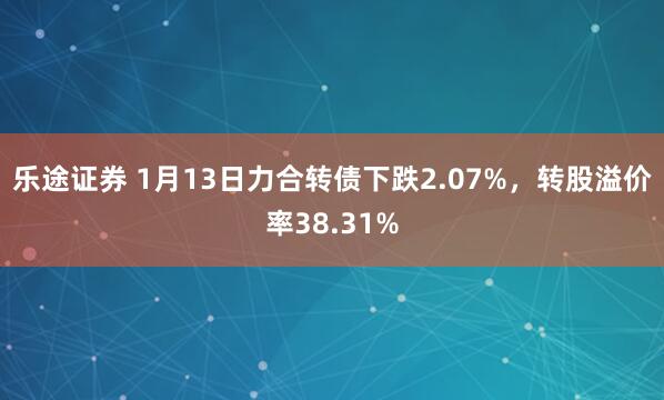 乐途证券 1月13日力合转债下跌2.07%，转股溢价率38.31%