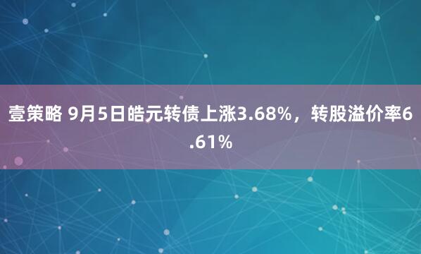 壹策略 9月5日皓元转债上涨3.68%，转股溢价率6.61%