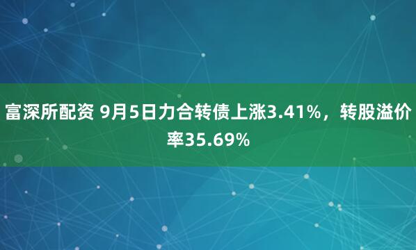 富深所配资 9月5日力合转债上涨3.41%，转股溢价率35.69%